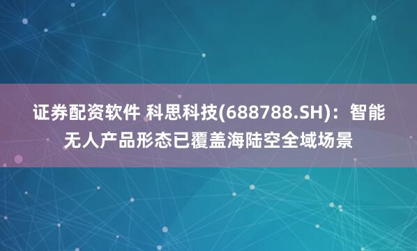 证券配资软件 科思科技(688788.SH)：智能无人产品形态已覆盖海陆空全域场景