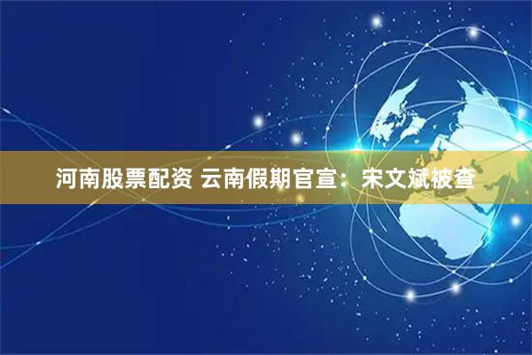 河南股票配资 云南假期官宣：宋文斌被查