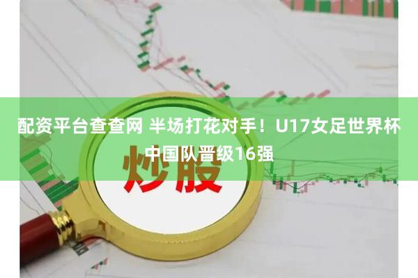 配资平台查查网 半场打花对手！U17女足世界杯中国队晋级16强