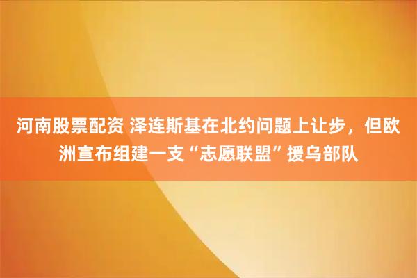 河南股票配资 泽连斯基在北约问题上让步，但欧洲宣布组建一支“志愿联盟”援乌部队