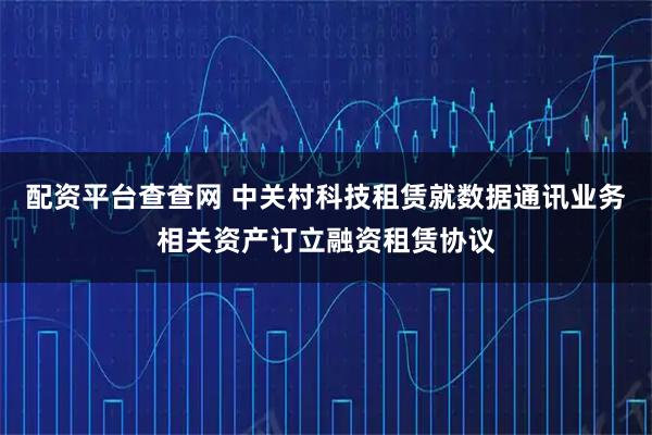 配资平台查查网 中关村科技租赁就数据通讯业务相关资产订立融资租赁协议