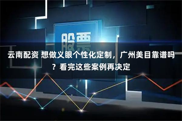 云南配资 想做义眼个性化定制，广州美目靠谱吗？看完这些案例再决定