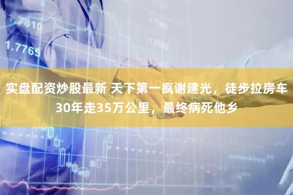 实盘配资炒股最新 天下第一疯谢建光，徒步拉房车30年走35万公里，最终病死他乡