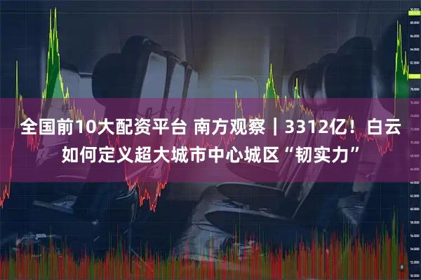 全国前10大配资平台 南方观察｜3312亿！白云如何定义超大城市中心城区“韧实力”