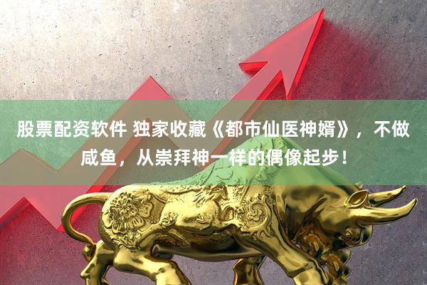 股票配资软件 独家收藏《都市仙医神婿》，不做咸鱼，从崇拜神一样的偶像起步！