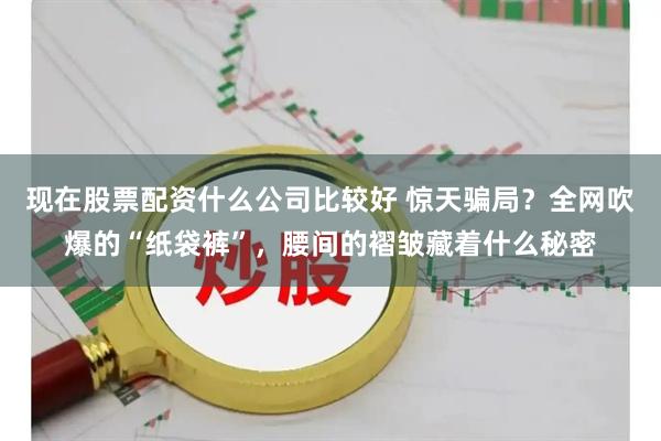 现在股票配资什么公司比较好 惊天骗局？全网吹爆的“纸袋裤”，腰间的褶皱藏着什么秘密