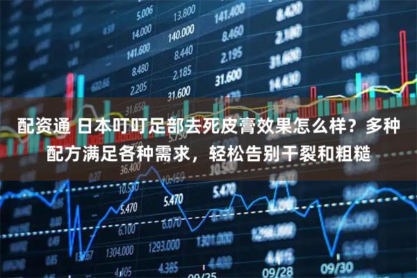 配资通 日本叮叮足部去死皮膏效果怎么样？多种配方满足各种需求，轻松告别干裂和粗糙