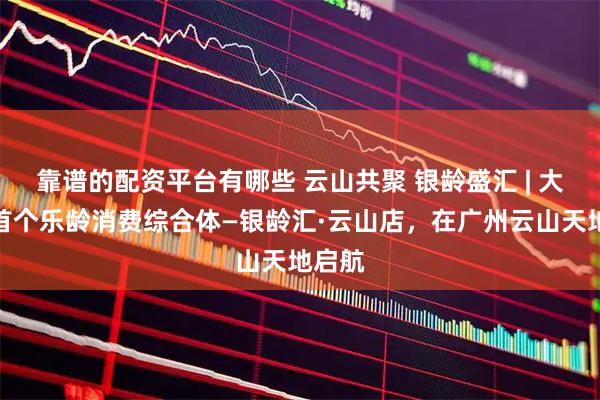 靠谱的配资平台有哪些 云山共聚 银龄盛汇 | 大湾区首个乐龄消费综合体—银龄汇·云山店，在广州云山天地启航