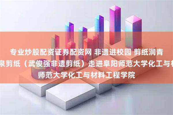专业炒股配资证券配资网 非遗进校园 剪纸润青春——阜阳颍泉剪纸（武俊强非遗剪纸）走进阜阳师范大学化工与材料工程学院