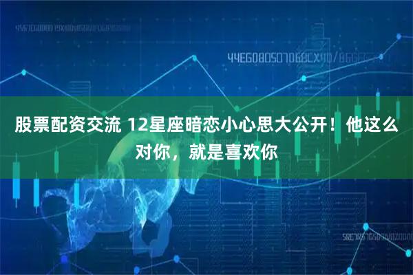 股票配资交流 12星座暗恋小心思大公开！他这么对你，就是喜欢你
